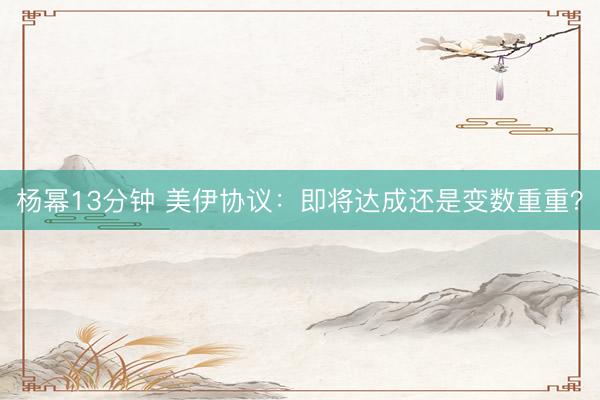 杨幂13分钟 美伊协议：即将达成还是变数重重？