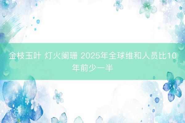金枝玉叶 灯火阑珊 2025年全球维和人员比10年前少一半