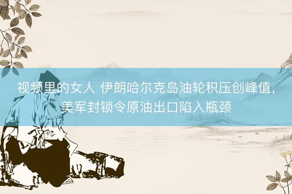视频里的女人 伊朗哈尔克岛油轮积压创峰值，美军封锁令原油出口陷入瓶颈