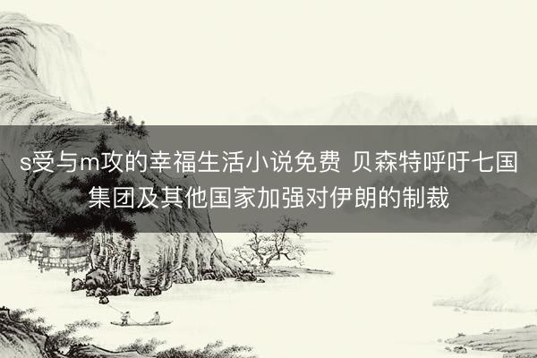 s受与m攻的幸福生活小说免费 贝森特呼吁七国集团及其他国家加强对伊朗的制裁