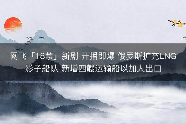 网飞「18禁」新剧 开播即爆 俄罗斯扩充LNG影子船队 新增四艘运输船以加大出口