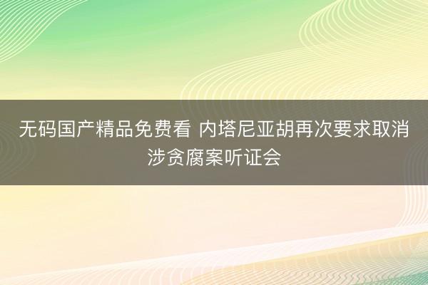 无码国产精品免费看 内塔尼亚胡再次要求取消涉贪腐案听证会