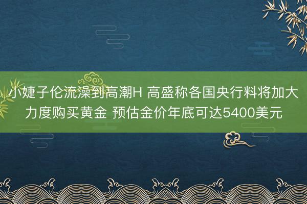 小婕子伦流澡到高潮H 高盛称各国央行料将加大力度购买黄金 预估金价年底可达5400美元