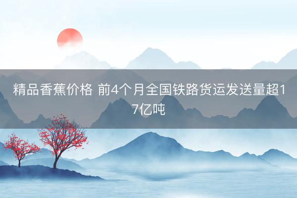 精品香蕉价格 前4个月全国铁路货运发送量超17亿吨