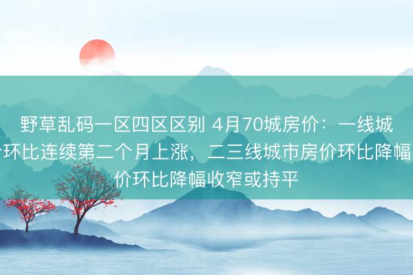 野草乱码一区四区区别 4月70城房价：一线城市二手房价环比连续第二个月上涨，二三线城市房价环比降幅收窄或持平