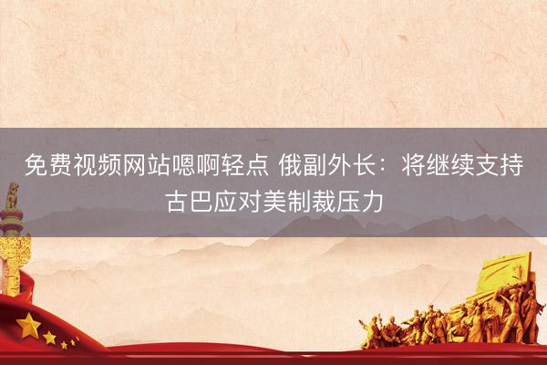 免费视频网站嗯啊轻点 俄副外长：将继续支持古巴应对美制裁压力