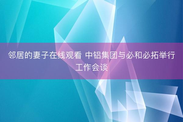 邻居的妻子在线观看 中铝集团与必和必拓举行工作会谈