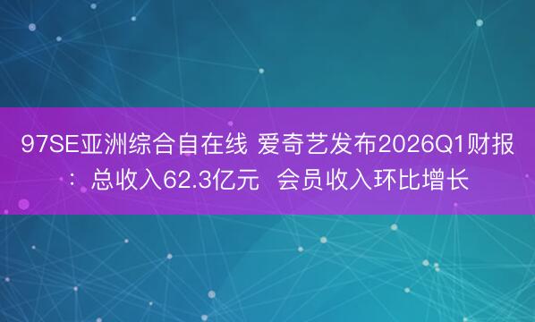 97SE亚洲综合自在线 爱奇艺发布2026Q1财报：总收入62.3亿元  会员收入环比增长