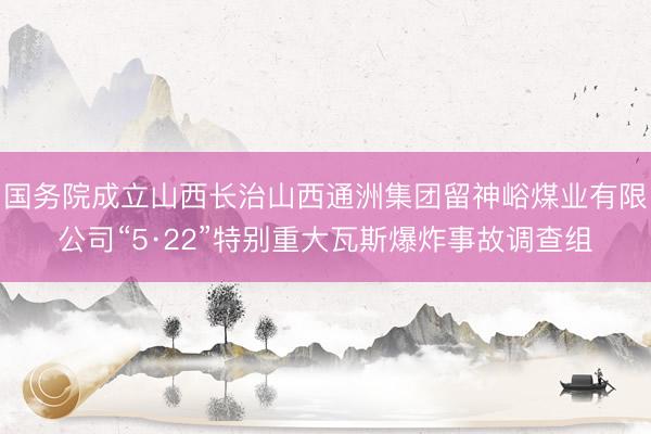 国务院成立山西长治山西通洲集团留神峪煤业有限公司“5·22”特别重大瓦斯爆炸事故调查组