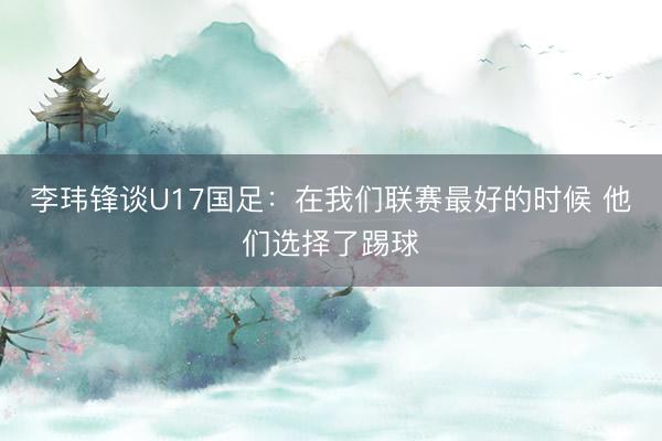 李玮锋谈U17国足：在我们联赛最好的时候 他们选择了踢球