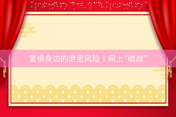 警惕身边的泄密风险丨网上“暗战”