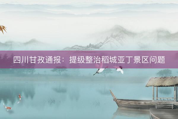 四川甘孜通报：提级整治稻城亚丁景区问题