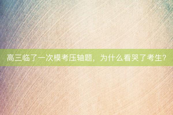 高三临了一次模考压轴题，为什么看哭了考生？