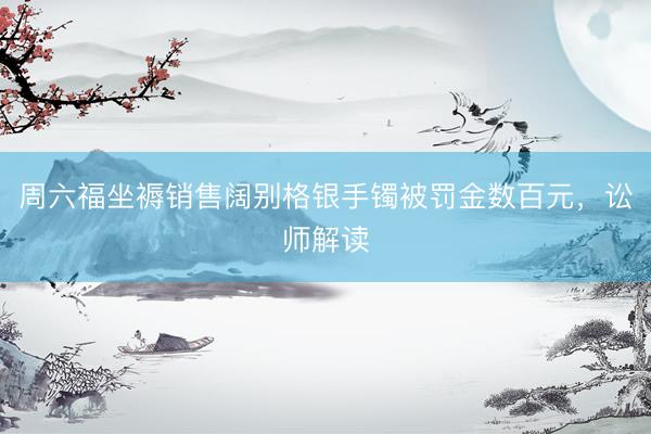 周六福坐褥销售阔别格银手镯被罚金数百元，讼师解读