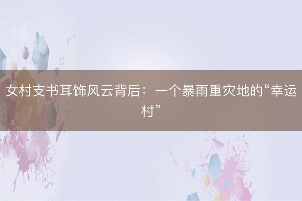 女村支书耳饰风云背后：一个暴雨重灾地的“幸运村”