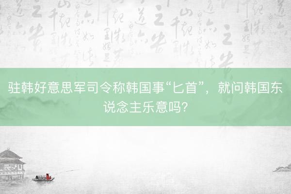 驻韩好意思军司令称韩国事“匕首”，就问韩国东说念主乐意吗？