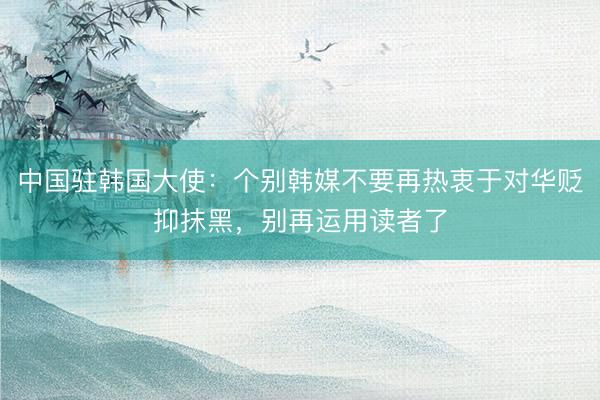 中国驻韩国大使：个别韩媒不要再热衷于对华贬抑抹黑，别再运用读者了