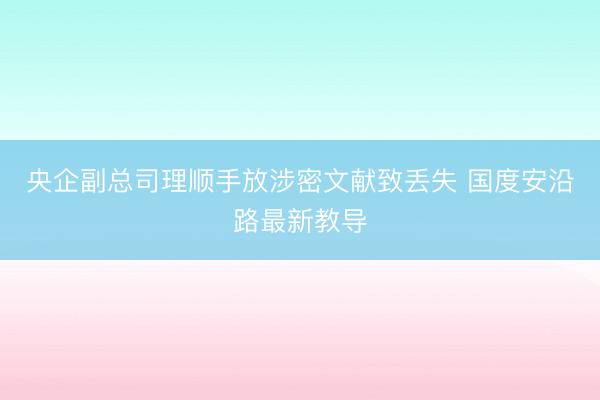 央企副总司理顺手放涉密文献致丢失 国度安沿路最新教导