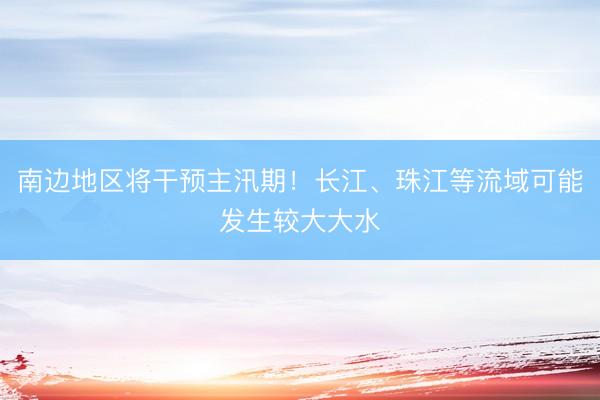 南边地区将干预主汛期！长江、珠江等流域可能发生较大大水