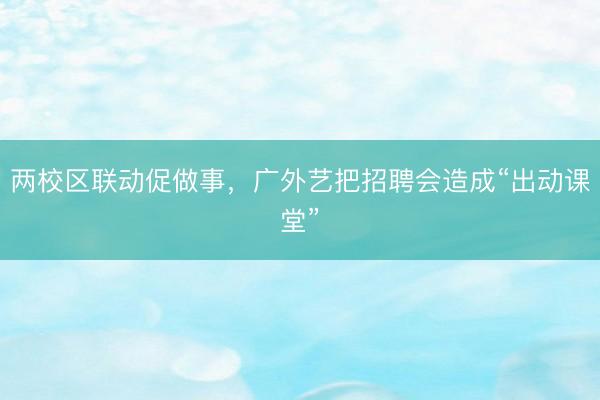 两校区联动促做事，广外艺把招聘会造成“出动课堂”