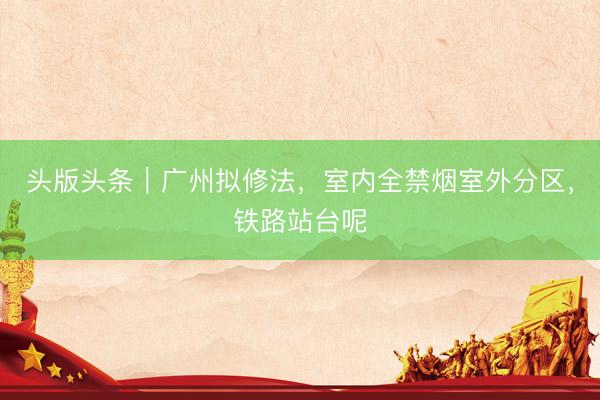 头版头条｜广州拟修法，室内全禁烟室外分区，铁路站台呢