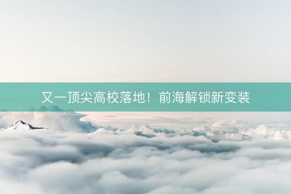 又一顶尖高校落地！前海解锁新变装