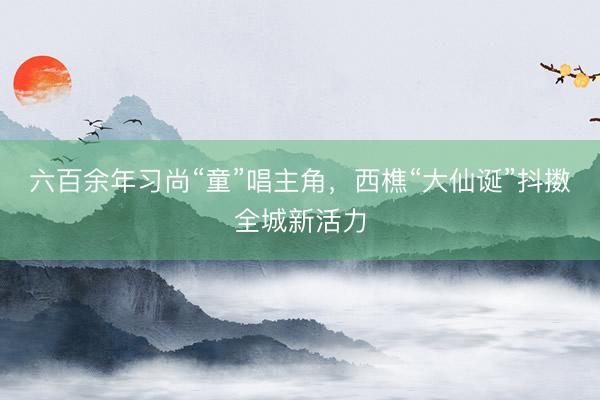 六百余年习尚“童”唱主角，西樵“大仙诞”抖擞全城新活力