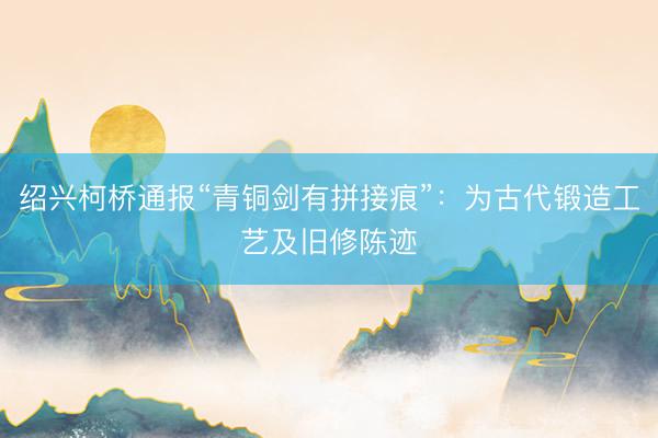 绍兴柯桥通报“青铜剑有拼接痕”:为古代锻造工艺及旧修陈迹