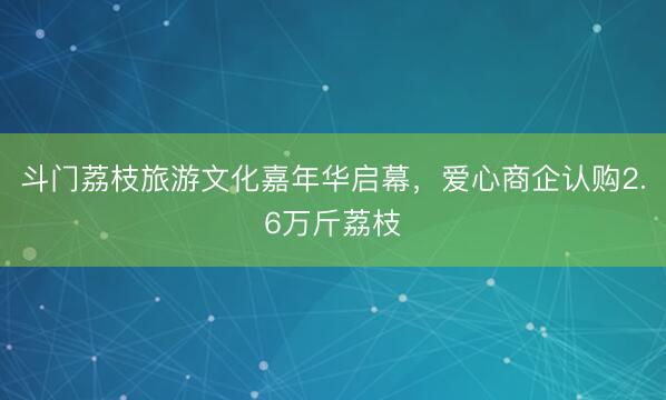 斗门荔枝旅游文化嘉年华启幕,爱心商企认购2.6万斤荔枝