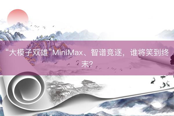 “大模子双雄”MiniMax、智谱竞逐,谁将笑到终末?