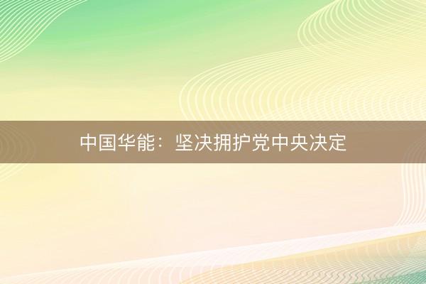 中国华能：坚决拥护党中央决定