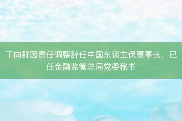 丁向群因责任调整辞任中国东谈主保董事长，已任金融监管总局党委秘书