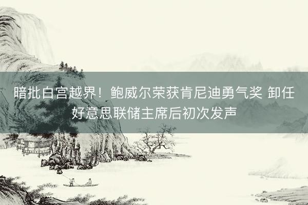 暗批白宫越界！鲍威尔荣获肯尼迪勇气奖 卸任好意思联储主席后初次发声