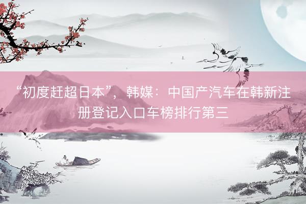 “初度赶超日本”，韩媒：中国产汽车在韩新注册登记入口车榜排行第三