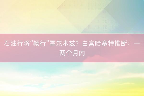 石油行将“畅行”霍尔木兹？白宫哈塞特推断：一两个月内