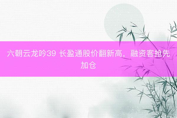 六朝云龙吟39 长盈通股价翻新高，融资客抢先加仓