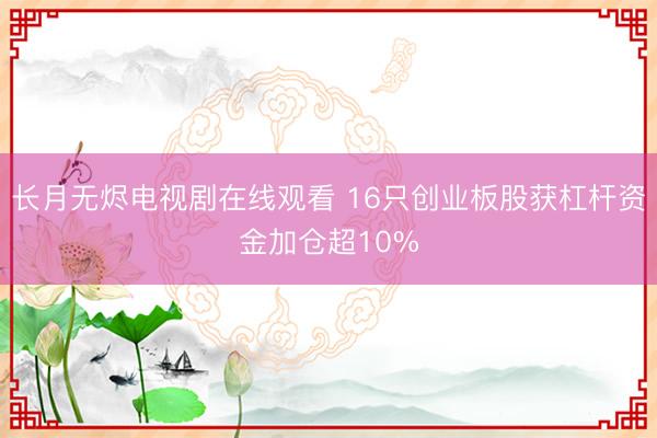 长月无烬电视剧在线观看 16只创业板股获杠杆资金加仓超10%