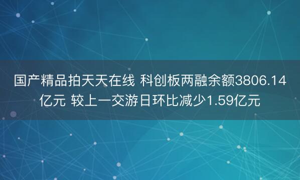 国产精品拍天天在线 科创板两融余额3806.14亿元 较上一交游日环比减少1.59亿元