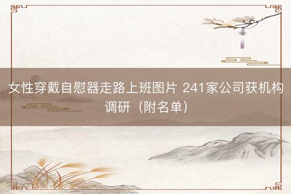 女性穿戴自慰器走路上班图片 241家公司获机构调研（附名单）
