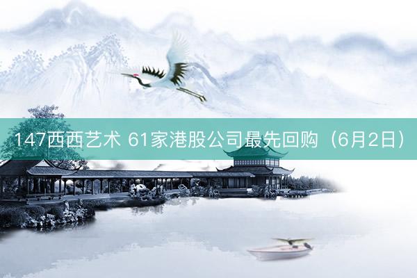 147西西艺术 61家港股公司最先回购（6月2日）