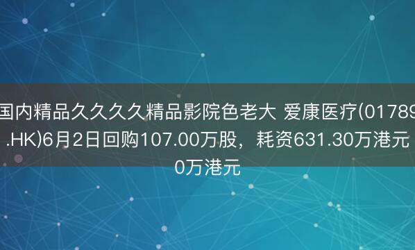 国内精品久久久久精品影院色老大 爱康医疗(01789.HK)6月2日回购107.00万股，耗资631.30万港元