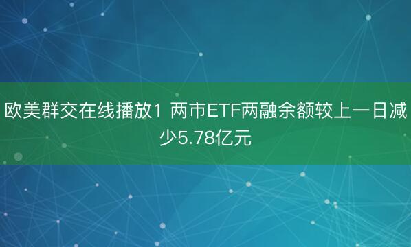 欧美群交在线播放1 两市ETF两融余额较上一日减少5.78亿元