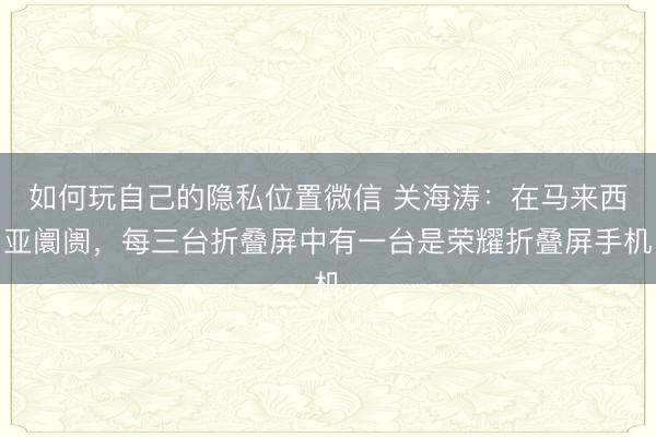 如何玩自己的隐私位置微信 关海涛：在马来西亚阛阓，每三台折叠屏中有一台是荣耀折叠屏手机