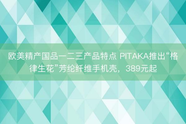 欧美精产国品一二三产品特点 PITAKA推出“格律生花”芳纶纤维手机壳，389元起