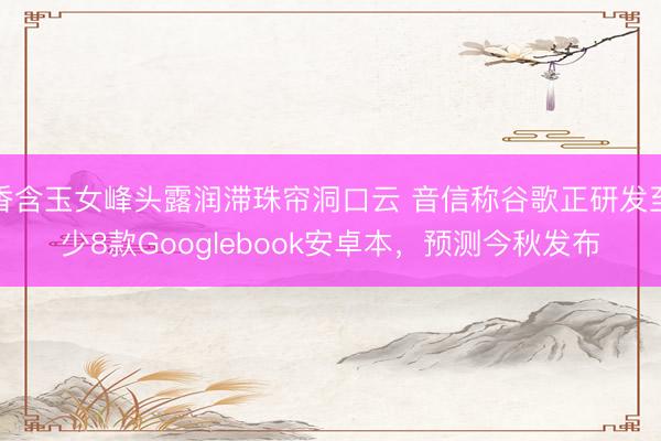 香含玉女峰头露润滞珠帘洞口云 音信称谷歌正研发至少8款Googlebook安卓本，预测今秋发布