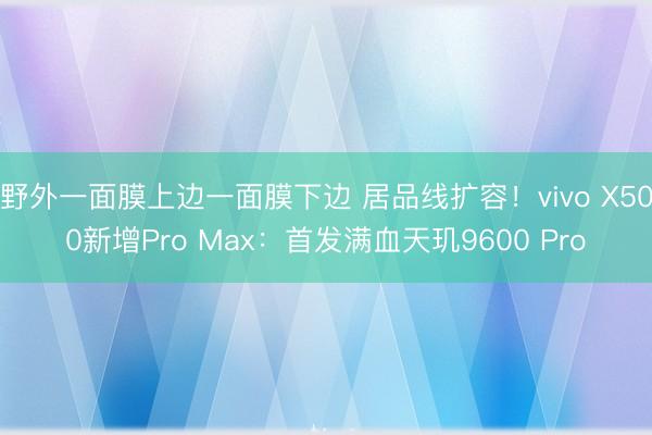 野外一面膜上边一面膜下边 居品线扩容！vivo X500新增Pro Max：首发满血天玑9600 Pro