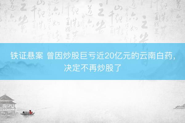 铁证悬案 曾因炒股巨亏近20亿元的云南白药，决定不再炒股了