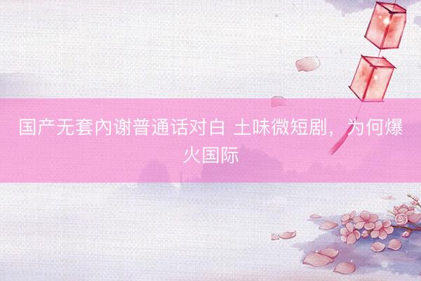 国产无套內谢普通话对白 土味微短剧，为何爆火国际