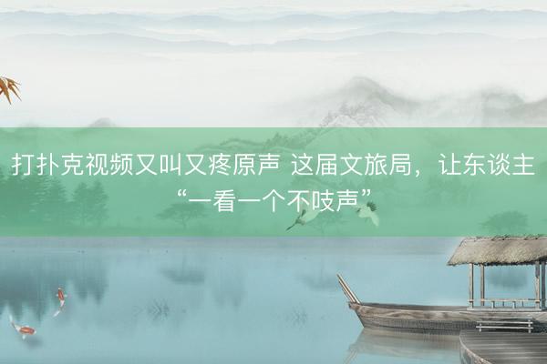 打扑克视频又叫又疼原声 这届文旅局，让东谈主“一看一个不吱声”