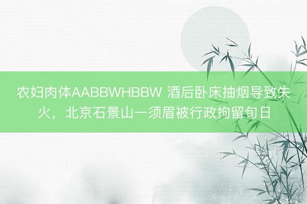 农妇肉体AABBWHBBW 酒后卧床抽烟导致失火，北京石景山一须眉被行政拘留旬日
